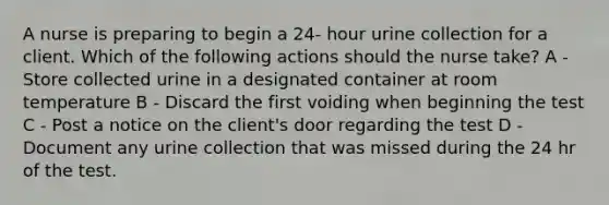 A nurse is preparing to begin a 24- hour urine collection for a client. Which of the following actions should the nurse take? A - Store collected urine in a designated container at room temperature B - Discard the first voiding when beginning the test C - Post a notice on the client's door regarding the test D - Document any urine collection that was missed during the 24 hr of the test.