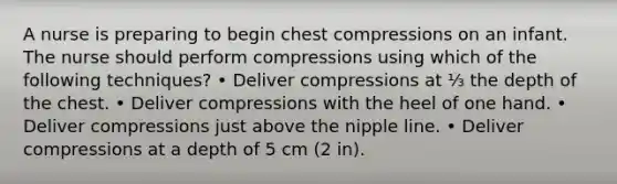 A nurse is preparing to begin chest compressions on an infant. The nurse should perform compressions using which of the following techniques? • Deliver compressions at ⅓ the depth of the chest. • Deliver compressions with the heel of one hand. • Deliver compressions just above the nipple line. • Deliver compressions at a depth of 5 cm (2 in).