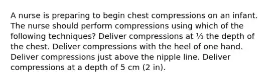 A nurse is preparing to begin chest compressions on an infant. The nurse should perform compressions using which of the following techniques? Deliver compressions at ⅓ the depth of the chest. Deliver compressions with the heel of one hand. Deliver compressions just above the nipple line. Deliver compressions at a depth of 5 cm (2 in).