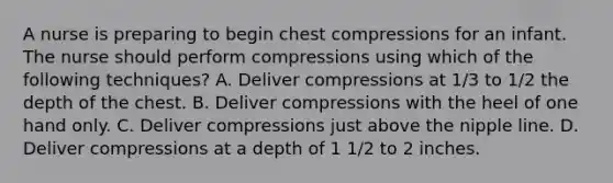 A nurse is preparing to begin chest compressions for an infant. The nurse should perform compressions using which of the following techniques? A. Deliver compressions at 1/3 to 1/2 the depth of the chest. B. Deliver compressions with the heel of one hand only. C. Deliver compressions just above the nipple line. D. Deliver compressions at a depth of 1 1/2 to 2 inches.