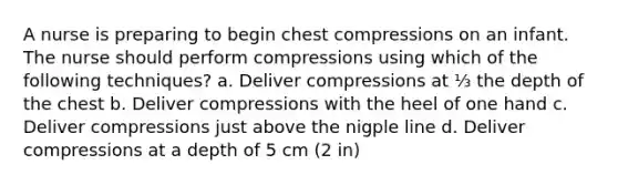 A nurse is preparing to begin chest compressions on an infant. The nurse should perform compressions using which of the following techniques? a. Deliver compressions at ⅓ the depth of the chest b. Deliver compressions with the heel of one hand c. Deliver compressions just above the nigple line d. Deliver compressions at a depth of 5 cm (2 in)