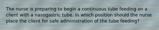 The nurse is preparing to begin a continuous tube feeding on a client with a nasogastric tube. In which position should the nurse place the client for safe administration of the tube feeding?