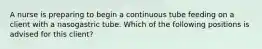 A nurse is preparing to begin a continuous tube feeding on a client with a nasogastric tube. Which of the following positions is advised for this client?