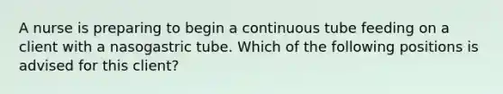 A nurse is preparing to begin a continuous tube feeding on a client with a nasogastric tube. Which of the following positions is advised for this client?