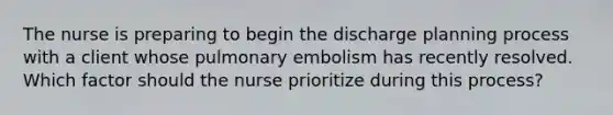 The nurse is preparing to begin the discharge planning process with a client whose pulmonary embolism has recently resolved. Which factor should the nurse prioritize during this process?