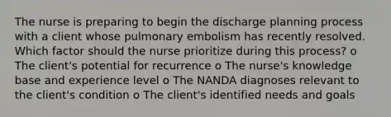 The nurse is preparing to begin the discharge planning process with a client whose pulmonary embolism has recently resolved. Which factor should the nurse prioritize during this process? o The client's potential for recurrence o The nurse's knowledge base and experience level o The NANDA diagnoses relevant to the client's condition o The client's identified needs and goals