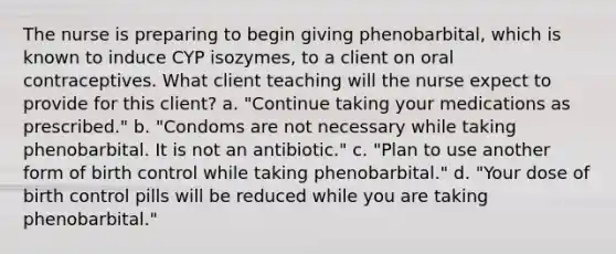 The nurse is preparing to begin giving phenobarbital, which is known to induce CYP isozymes, to a client on oral contraceptives. What client teaching will the nurse expect to provide for this client? a. "Continue taking your medications as prescribed." b. "Condoms are not necessary while taking phenobarbital. It is not an antibiotic." c. "Plan to use another form of birth control while taking phenobarbital." d. "Your dose of birth control pills will be reduced while you are taking phenobarbital."