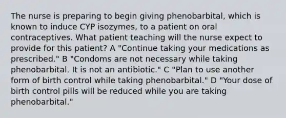 The nurse is preparing to begin giving phenobarbital, which is known to induce CYP isozymes, to a patient on oral contraceptives. What patient teaching will the nurse expect to provide for this patient? A "Continue taking your medications as prescribed." B "Condoms are not necessary while taking phenobarbital. It is not an antibiotic." C "Plan to use another form of birth control while taking phenobarbital." D "Your dose of birth control pills will be reduced while you are taking phenobarbital."