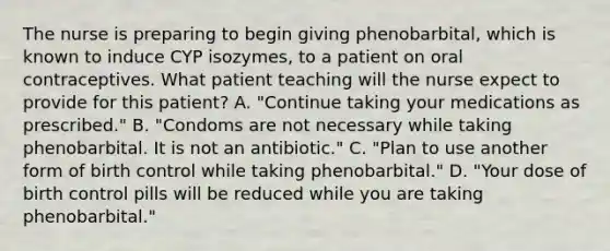 The nurse is preparing to begin giving phenobarbital, which is known to induce CYP isozymes, to a patient on oral contraceptives. What patient teaching will the nurse expect to provide for this patient? A. "Continue taking your medications as prescribed." B. "Condoms are not necessary while taking phenobarbital. It is not an antibiotic." C. "Plan to use another form of birth control while taking phenobarbital." D. "Your dose of birth control pills will be reduced while you are taking phenobarbital."