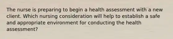 The nurse is preparing to begin a health assessment with a new client. Which nursing consideration will help to establish a safe and appropriate environment for conducting the health assessment?