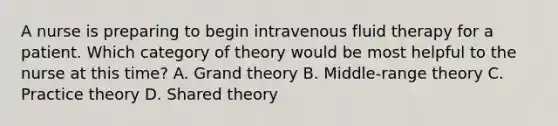 A nurse is preparing to begin intravenous fluid therapy for a patient. Which category of theory would be most helpful to the nurse at this time? A. Grand theory B. Middle-range theory C. Practice theory D. Shared theory