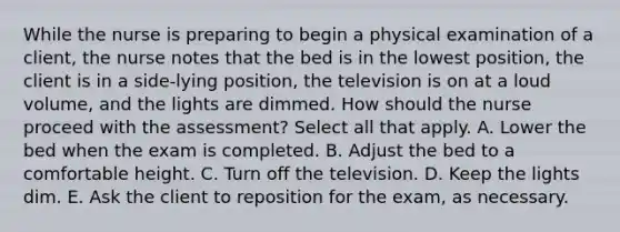 While the nurse is preparing to begin a physical examination of a client, the nurse notes that the bed is in the lowest position, the client is in a side-lying position, the television is on at a loud volume, and the lights are dimmed. How should the nurse proceed with the assessment? Select all that apply. A. Lower the bed when the exam is completed. B. Adjust the bed to a comfortable height. C. Turn off the television. D. Keep the lights dim. E. Ask the client to reposition for the exam, as necessary.