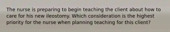 The nurse is preparing to begin teaching the client about how to care for his new ileostomy. Which consideration is the highest priority for the nurse when planning teaching for this client?