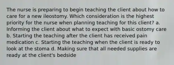 The nurse is preparing to begin teaching the client about how to care for a new ileostomy. Which consideration is the highest priority for the nurse when planning teaching for this client? a. Informing the client about what to expect with basic ostomy care b. Starting the teaching after the client has received pain medication c. Starting the teaching when the client is ready to look at the stoma d. Making sure that all needed supplies are ready at the client's bedside