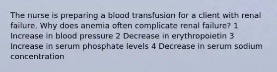 The nurse is preparing a blood transfusion for a client with renal failure. Why does anemia often complicate renal failure? 1 Increase in blood pressure 2 Decrease in erythropoietin 3 Increase in serum phosphate levels 4 Decrease in serum sodium concentration