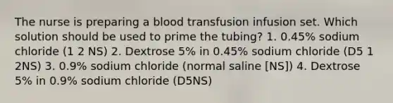 The nurse is preparing a blood transfusion infusion set. Which solution should be used to prime the tubing? 1. 0.45% sodium chloride (1 2 NS) 2. Dextrose 5% in 0.45% sodium chloride (D5 1 2NS) 3. 0.9% sodium chloride (normal saline [NS]) 4. Dextrose 5% in 0.9% sodium chloride (D5NS)