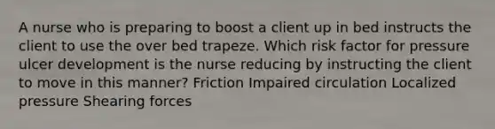 A nurse who is preparing to boost a client up in bed instructs the client to use the over bed trapeze. Which risk factor for pressure ulcer development is the nurse reducing by instructing the client to move in this manner? Friction Impaired circulation Localized pressure Shearing forces