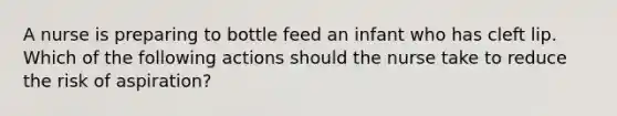 A nurse is preparing to bottle feed an infant who has cleft lip. Which of the following actions should the nurse take to reduce the risk of aspiration?