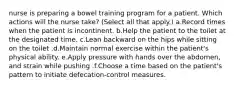 nurse is preparing a bowel training program for a patient. Which actions will the nurse take? (Select all that apply.) a.Record times when the patient is incontinent. b.Help the patient to the toilet at the designated time. c.Lean backward on the hips while sitting on the toilet .d.Maintain normal exercise within the patient's physical ability. e.Apply pressure with hands over the abdomen, and strain while pushing .f.Choose a time based on the patient's pattern to initiate defecation-control measures.