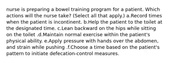 nurse is preparing a bowel training program for a patient. Which actions will the nurse take? (Select all that apply.) a.Record times when the patient is incontinent. b.Help the patient to the toilet at the designated time. c.Lean backward on the hips while sitting on the toilet .d.Maintain normal exercise within the patient's physical ability. e.Apply pressure with hands over the abdomen, and strain while pushing .f.Choose a time based on the patient's pattern to initiate defecation-control measures.