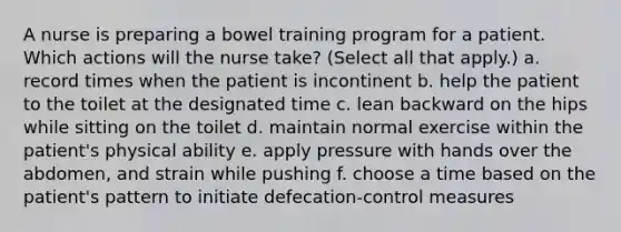 A nurse is preparing a bowel training program for a patient. Which actions will the nurse take? (Select all that apply.) a. record times when the patient is incontinent b. help the patient to the toilet at the designated time c. lean backward on the hips while sitting on the toilet d. maintain normal exercise within the patient's physical ability e. apply pressure with hands over the abdomen, and strain while pushing f. choose a time based on the patient's pattern to initiate defecation-control measures