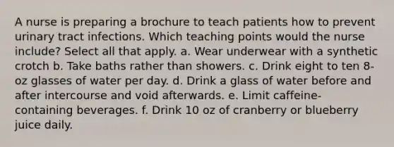 A nurse is preparing a brochure to teach patients how to prevent urinary tract infections. Which teaching points would the nurse include? Select all that apply. a. Wear underwear with a synthetic crotch b. Take baths rather than showers. c. Drink eight to ten 8-oz glasses of water per day. d. Drink a glass of water before and after intercourse and void afterwards. e. Limit caffeine-containing beverages. f. Drink 10 oz of cranberry or blueberry juice daily.