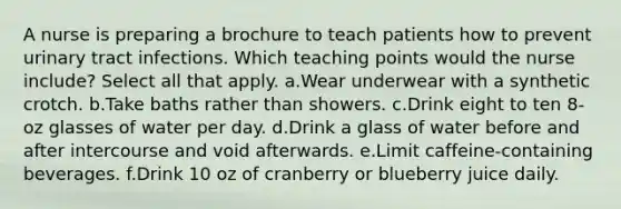 A nurse is preparing a brochure to teach patients how to prevent urinary tract infections. Which teaching points would the nurse include? Select all that apply. a.Wear underwear with a synthetic crotch. b.Take baths rather than showers. c.Drink eight to ten 8-oz glasses of water per day. d.Drink a glass of water before and after intercourse and void afterwards. e.Limit caffeine-containing beverages. f.Drink 10 oz of cranberry or blueberry juice daily.