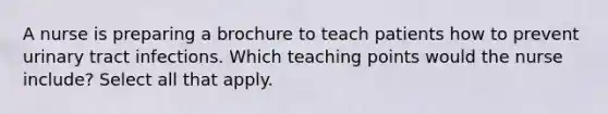 A nurse is preparing a brochure to teach patients how to prevent urinary tract infections. Which teaching points would the nurse include? Select all that apply.