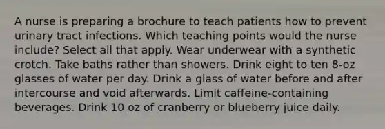 A nurse is preparing a brochure to teach patients how to prevent urinary tract infections. Which teaching points would the nurse include? Select all that apply. Wear underwear with a synthetic crotch. Take baths rather than showers. Drink eight to ten 8-oz glasses of water per day. Drink a glass of water before and after intercourse and void afterwards. Limit caffeine-containing beverages. Drink 10 oz of cranberry or blueberry juice daily.