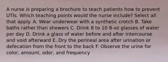 A nurse is preparing a brochure to teach patients how to prevent UTIs. Which teaching points would the nurse include? Select all that apply. A. Wear underwear with a synthetic crotch B. Take baths rather than showers C. Drink 8 to 10 8-oz glasses of water per day D. Drink a glass of water before and after intercourse and void afterward E. Dry the perineal area after urination or defecation from the front to the back F. Observe the urine for color, amount, odor, and frequency