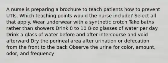 A nurse is preparing a brochure to teach patients how to prevent UTIs. Which teaching points would the nurse include? Select all that apply. Wear underwear with a synthetic crotch Take baths rather than showers Drink 8 to 10 8-oz glasses of water per day Drink a glass of water before and after intercourse and void afterward Dry the perineal area after urination or defecation from the front to the back Observe the urine for color, amount, odor, and frequency