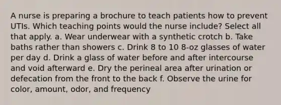 A nurse is preparing a brochure to teach patients how to prevent UTIs. Which teaching points would the nurse include? Select all that apply. a. Wear underwear with a synthetic crotch b. Take baths rather than showers c. Drink 8 to 10 8-oz glasses of water per day d. Drink a glass of water before and after intercourse and void afterward e. Dry the perineal area after urination or defecation from the front to the back f. Observe the urine for color, amount, odor, and frequency