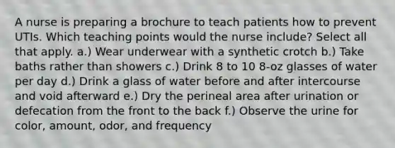 A nurse is preparing a brochure to teach patients how to prevent UTIs. Which teaching points would the nurse include? Select all that apply. a.) Wear underwear with a synthetic crotch b.) Take baths rather than showers c.) Drink 8 to 10 8-oz glasses of water per day d.) Drink a glass of water before and after intercourse and void afterward e.) Dry the perineal area after urination or defecation from the front to the back f.) Observe the urine for color, amount, odor, and frequency