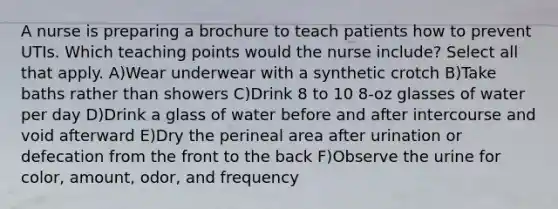 A nurse is preparing a brochure to teach patients how to prevent UTIs. Which teaching points would the nurse include? Select all that apply. A)Wear underwear with a synthetic crotch B)Take baths rather than showers C)Drink 8 to 10 8-oz glasses of water per day D)Drink a glass of water before and after intercourse and void afterward E)Dry the perineal area after urination or defecation from the front to the back F)Observe the urine for color, amount, odor, and frequency