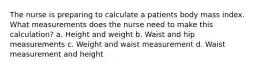 The nurse is preparing to calculate a patients body mass index. What measurements does the nurse need to make this calculation? a. Height and weight b. Waist and hip measurements c. Weight and waist measurement d. Waist measurement and height