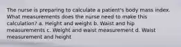 The nurse is preparing to calculate a patient's body mass index. What measurements does the nurse need to make this calculation? a. Height and weight b. Waist and hip measurements c. Weight and waist measurement d. Waist measurement and height