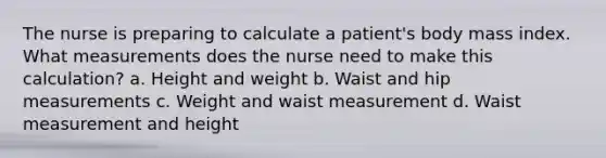 The nurse is preparing to calculate a patient's body mass index. What measurements does the nurse need to make this calculation? a. Height and weight b. Waist and hip measurements c. Weight and waist measurement d. Waist measurement and height