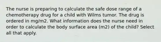 The nurse is preparing to calculate the safe dose range of a chemotherapy drug for a child with Wilms tumor. The drug is ordered in mg/m2. What information does the nurse need in order to calculate the body surface area (m2) of the child? Select all that apply.