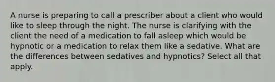 A nurse is preparing to call a prescriber about a client who would like to sleep through the night. The nurse is clarifying with the client the need of a medication to fall asleep which would be hypnotic or a medication to relax them like a sedative. What are the differences between sedatives and hypnotics? Select all that apply.