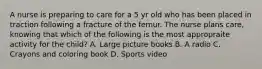 A nurse is preparing to care for a 5 yr old who has been placed in traction following a fracture of the femur. The nurse plans care, knowing that which of the following is the most appropraite activity for the child? A. Large picture books B. A radio C. Crayons and coloring book D. Sports video