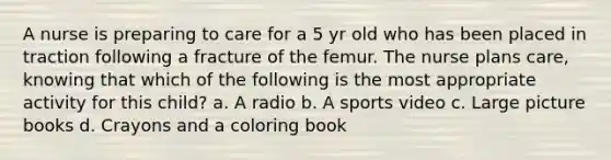 A nurse is preparing to care for a 5 yr old who has been placed in traction following a fracture of the femur. The nurse plans care, knowing that which of the following is the most appropriate activity for this child? a. A radio b. A sports video c. Large picture books d. Crayons and a coloring book