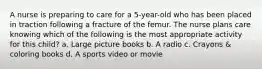 A nurse is preparing to care for a 5-year-old who has been placed in traction following a fracture of the femur. The nurse plans care knowing which of the following is the most appropriate activity for this child? a. Large picture books b. A radio c. Crayons & coloring books d. A sports video or movie