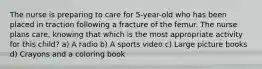 The nurse is preparing to care for 5-year-old who has been placed in traction following a fracture of the femur. The nurse plans care, knowing that which is the most appropriate activity for this child? a) A radio b) A sports video c) Large picture books d) Crayons and a coloring book