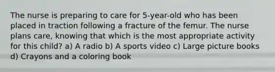 The nurse is preparing to care for 5-year-old who has been placed in traction following a fracture of the femur. The nurse plans care, knowing that which is the most appropriate activity for this child? a) A radio b) A sports video c) Large picture books d) Crayons and a coloring book