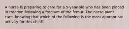 A nurse is preparing to care for a 5-year-old who has been placed in traction following a fracture of the femur. The nurse plans care, knowing that which of the following is the most appropriate activity for this child?