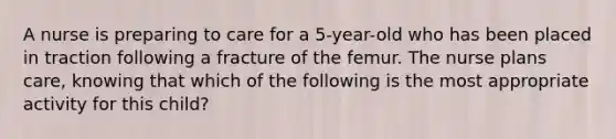 A nurse is preparing to care for a 5-year-old who has been placed in traction following a fracture of the femur. The nurse plans care, knowing that which of the following is the most appropriate activity for this child?