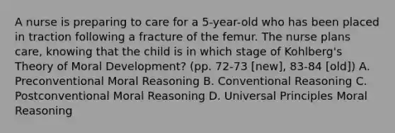 A nurse is preparing to care for a 5-year-old who has been placed in traction following a fracture of the femur. The nurse plans care, knowing that the child is in which stage of Kohlberg's Theory of Moral Development? (pp. 72-73 [new], 83-84 [old]) A. Preconventional Moral Reasoning B. Conventional Reasoning C. Postconventional Moral Reasoning D. Universal Principles Moral Reasoning