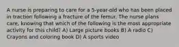 A nurse is preparing to care for a 5-year-old who has been placed in traction following a fracture of the femur. The nurse plans care, knowing that which of the following is the most appropriate activity for this child? A) Large picture books B) A radio C) Crayons and coloring book D) A sports video