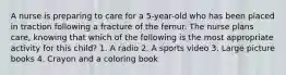 A nurse is preparing to care for a 5-year-old who has been placed in traction following a fracture of the femur. The nurse plans care, knowing that which of the following is the most appropriate activity for this child? 1. A radio 2. A sports video 3. Large picture books 4. Crayon and a coloring book