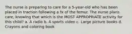 The nurse is preparing to care for a 5-year-old who has been placed in traction following a fx of the femur. The nurse plans care, knowing that which is the MOST APPROPRIATE activity for this child? a. A radio b. A sports video c. Large picture books d. Crayons and coloring book